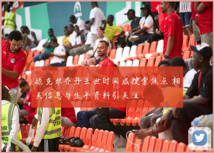 迈克尔乔丹去世时间成搜索焦点 相关信息与生平资料引关注