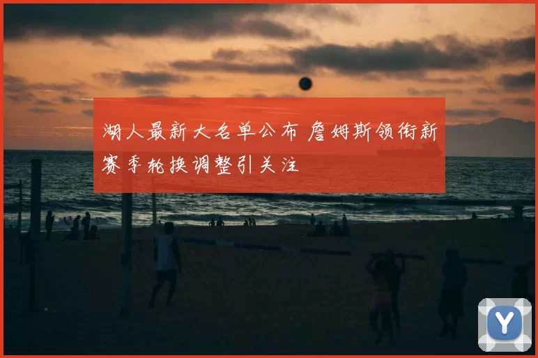 湖人最新大名单公布 詹姆斯领衔新赛季轮换调整引关注