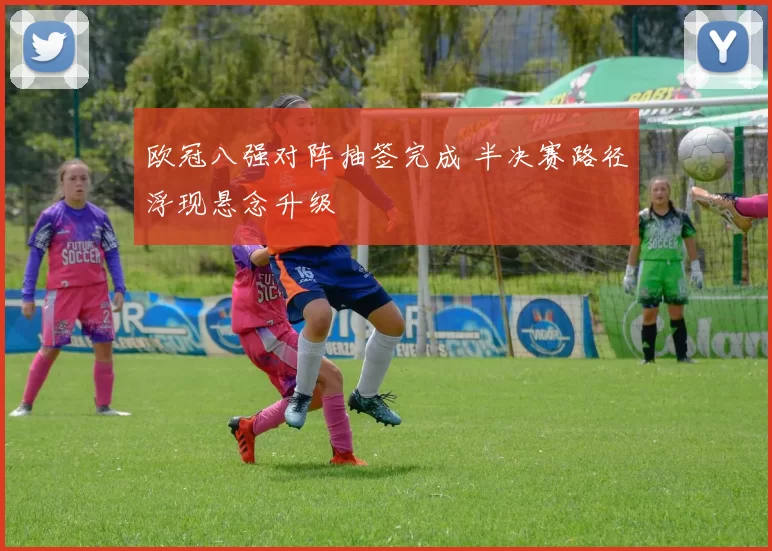 欧冠八强对阵抽签完成 半决赛路径浮现悬念升级