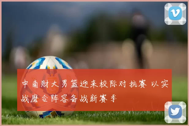 中南财大男篮迎来校际对抗赛 以实战磨合阵容备战新赛季
