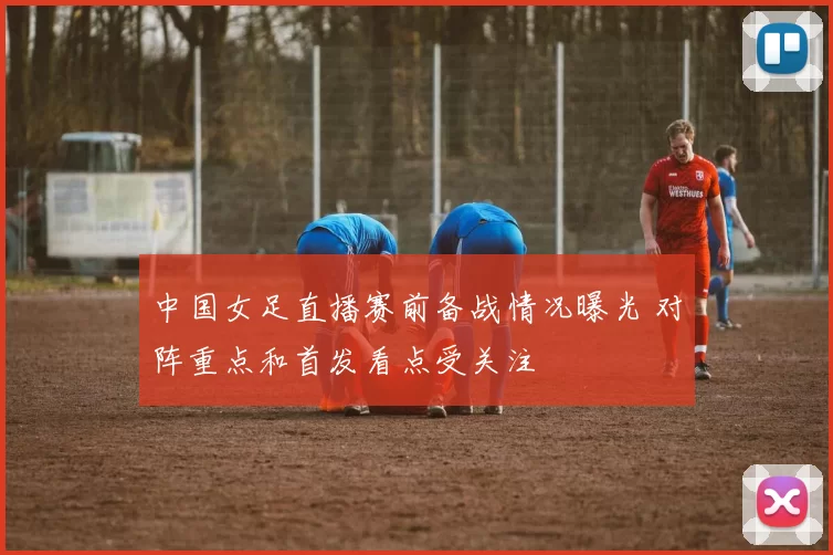 中国女足直播赛前备战情况曝光 对阵重点和首发看点受关注