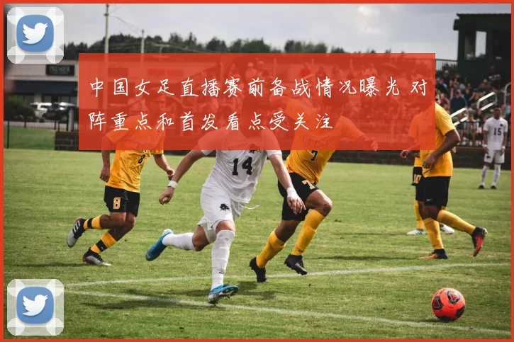 中国女足直播赛前备战情况曝光 对阵重点和首发看点受关注