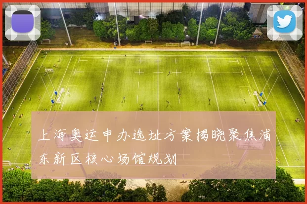 上海奥运申办选址方案揭晓聚焦浦东新区核心场馆规划
