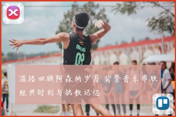 温格回顾阿森纳岁月 背景音乐串联经典时刻与执教记忆