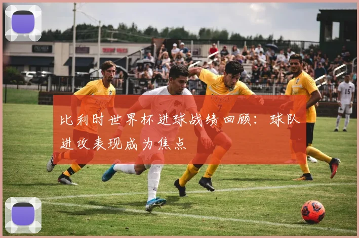 比利时世界杯进球战绩回顾:球队进攻表现成为焦点