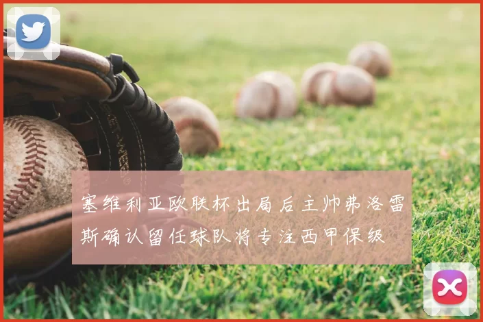 塞维利亚欧联杯出局后主帅弗洛雷斯确认留任球队将专注西甲保级
