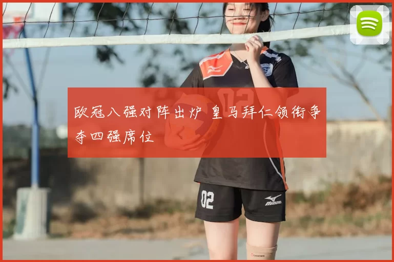 欧冠八强对阵出炉 皇马拜仁领衔争夺四强席位