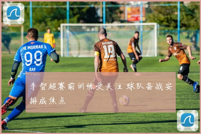李智超赛前训练受关注 球队备战安排成焦点