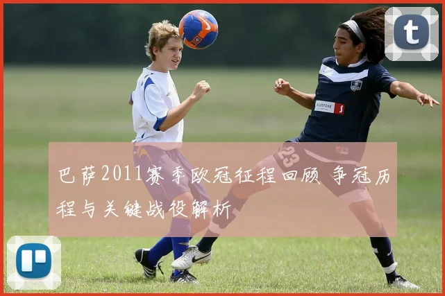 巴萨2011赛季欧冠征程回顾 争冠历程与关键战役解析
