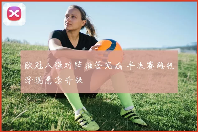 欧冠八强对阵抽签完成 半决赛路径浮现悬念升级