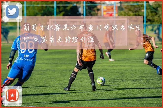葡萄牙杯赛果公布 豪门晋级名单出炉 决赛看点持续升温