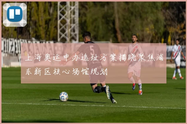 上海奥运申办选址方案揭晓聚焦浦东新区核心场馆规划