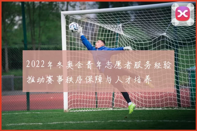 2022年冬奥会青年志愿者服务经验推动赛事秩序保障与人才培养