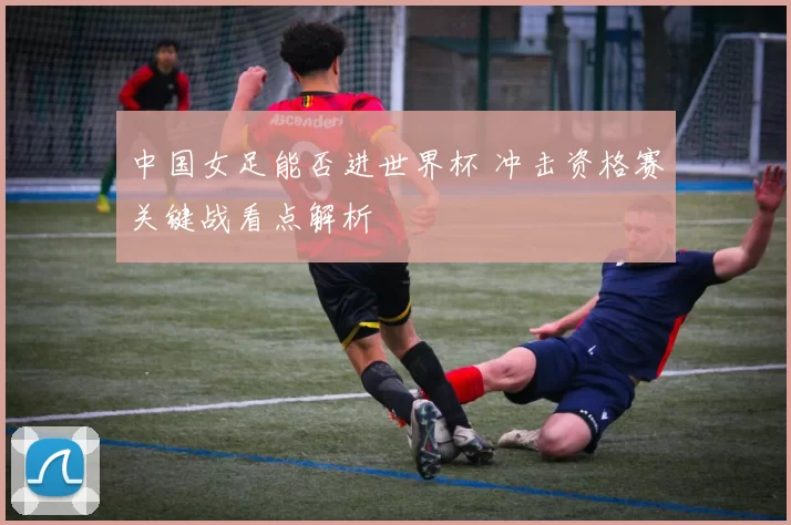 中国女足能否进世界杯 冲击资格赛关键战看点解析
