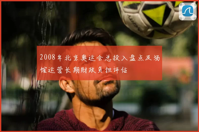 2008年北京奥运会总投入盘点及场馆运营长期财政负担评估