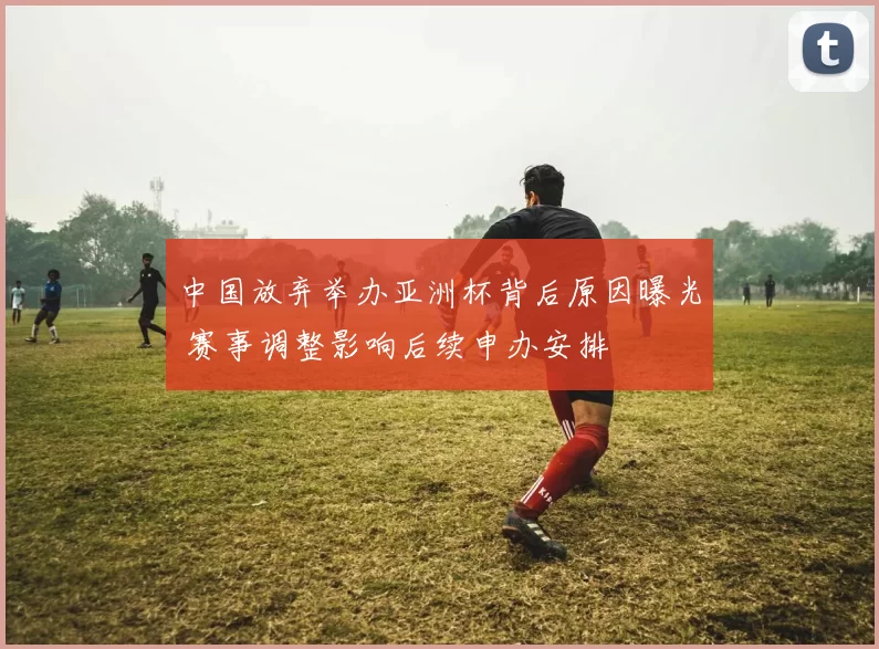 中国放弃举办亚洲杯背后原因曝光 赛事调整影响后续申办安排