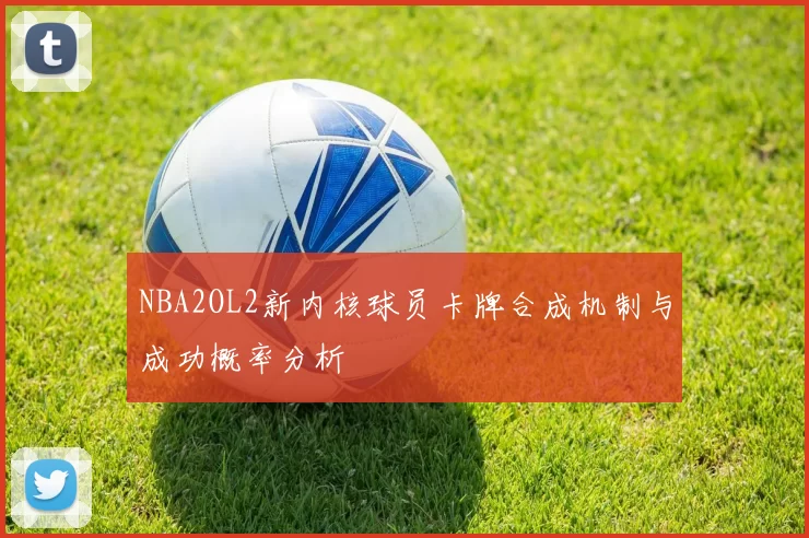 NBA2OL2新内核球员卡牌合成机制与成功概率分析