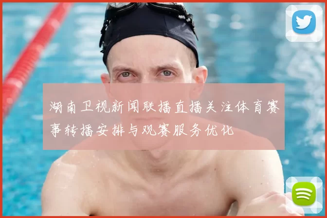 湖南卫视新闻联播直播关注体育赛事转播安排与观赛服务优化
