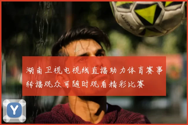 湖南卫视电视线直播助力体育赛事转播观众可随时观看精彩比赛