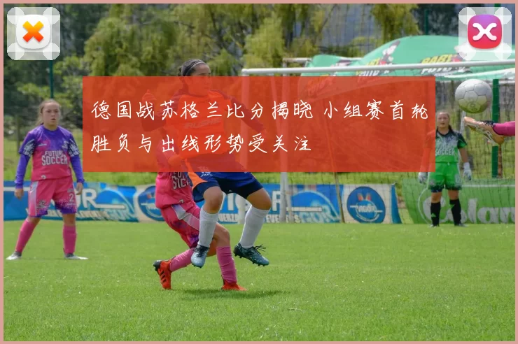 德国战苏格兰比分揭晓 小组赛首轮胜负与出线形势受关注