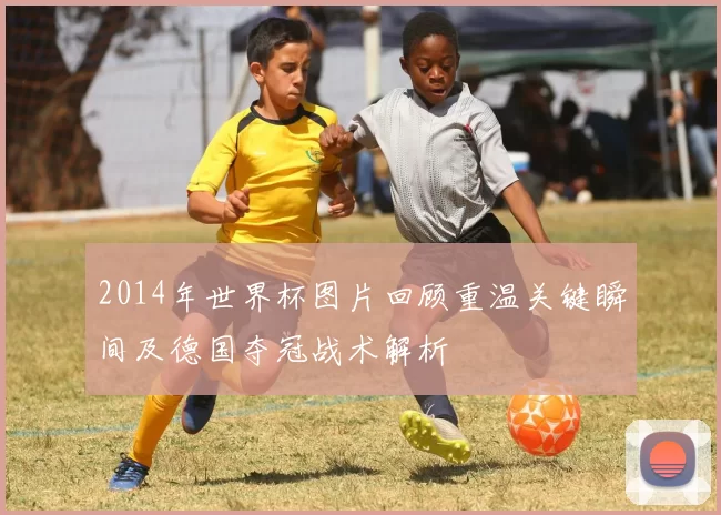 2014年世界杯图片回顾重温关键瞬间及德国夺冠战术解析