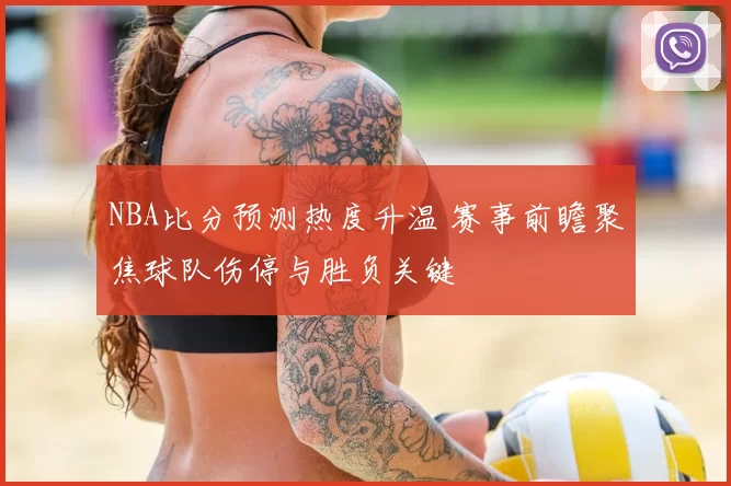 NBA比分预测热度升温 赛事前瞻聚焦球队伤停与胜负关键