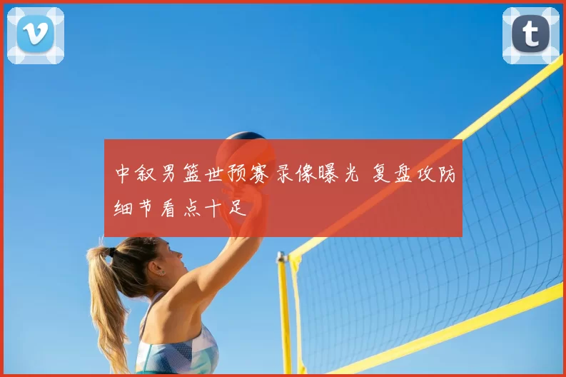 中叙男篮世预赛录像曝光 复盘攻防细节看点十足