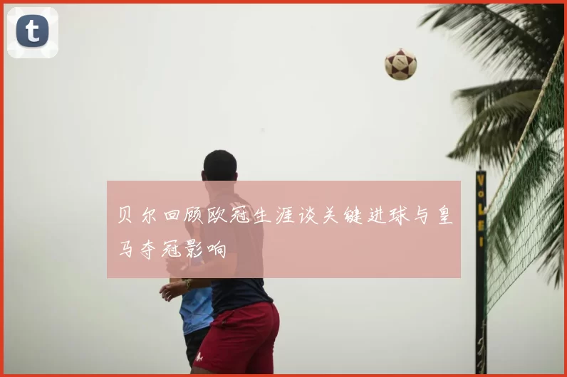 贝尔回顾欧冠生涯谈关键进球与皇马夺冠影响