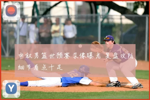 中叙男篮世预赛录像曝光 复盘攻防细节看点十足