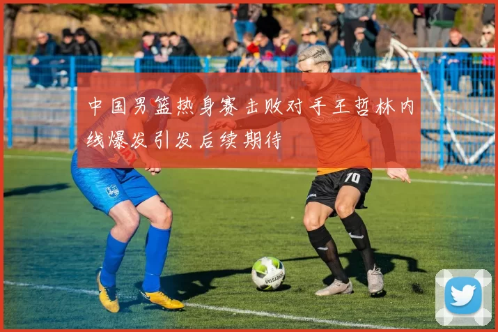 中国男篮热身赛击败对手王哲林内线爆发引发后续期待