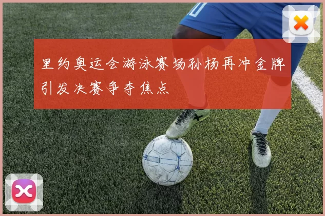 里约奥运会游泳赛场孙杨再冲金牌引发决赛争夺焦点