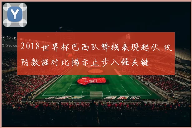 2018世界杯巴西队锋线表现起伏 攻防数据对比揭示止步八强关键