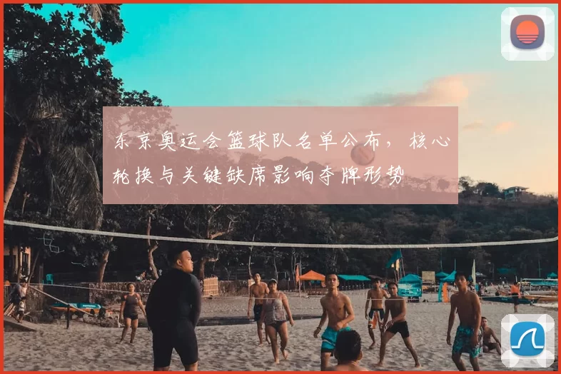 东京奥运会篮球队名单公布，核心轮换与关键缺席影响夺牌形势