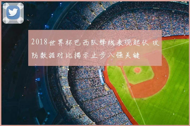 2018世界杯巴西队锋线表现起伏 攻防数据对比揭示止步八强关键