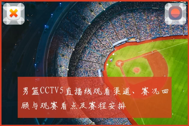 男篮CCTV5直播线观看渠道、赛况回顾与观赛看点及赛程安排