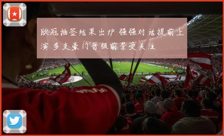 欧冠抽签结果出炉 强强对话提前上演 多支豪门晋级前景受关注