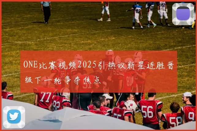 ONE比赛视频2025引热议新星连胜晋级下一轮争夺焦点