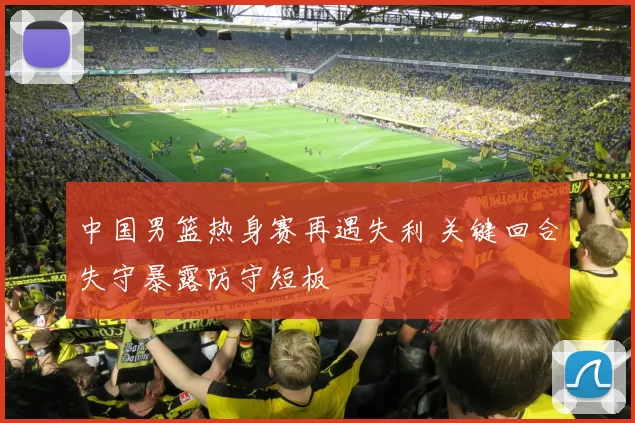中国男篮热身赛再遇失利 关键回合失守暴露防守短板
