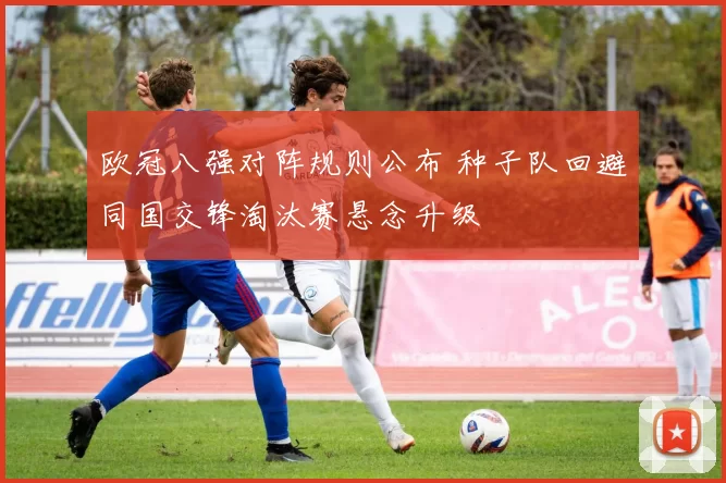 欧冠八强对阵规则公布 种子队回避同国交锋淘汰赛悬念升级